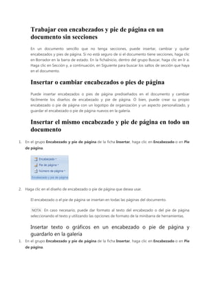 Trabajar con encabezados y pie de página en un
documento sin secciones
En un documento sencillo que no tenga secciones, puede insertar, cambiar y quitar
encabezados y pies de página. Si no está seguro de si el documento tiene secciones, haga clic
en Borrador en la barra de estado. En la fichaInicio, dentro del grupo Buscar, haga clic en Ir a.
Haga clic en Sección y, a continuación, en Siguiente para buscar los saltos de sección que haya
en el documento.

Insertar o cambiar encabezados o pies de página
Puede insertar encabezados o pies de página prediseñados en el documento y cambiar
fácilmente los diseños de encabezado y pie de página. O bien, puede crear su propio
encabezado o pie de página con un logotipo de organización y un aspecto personalizado, y
guardar el encabezado o pie de página nuevos en la galería.

Insertar el mismo encabezado y pie de página en todo un
documento
1. En el grupo Encabezado y pie de página de la ficha Insertar, haga clic en Encabezado o en Pie
de página.

2. Haga clic en el diseño de encabezado o pie de página que desea usar.
El encabezado o el pie de página se insertan en todas las páginas del documento.
NOTA En caso necesario, puede dar formato al texto del encabezado o del pie de página

seleccionando el texto y utilizando las opciones de formato de la minibarra de herramientas.

Insertar texto o gráficos en un encabezado o pie de página y
guardarlo en la galería
1. En el grupo Encabezado y pie de página de la ficha Insertar, haga clic en Encabezado o en Pie
de página.

 