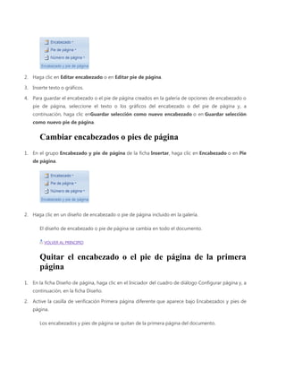 2. Haga clic en Editar encabezado o en Editar pie de página.
3. Inserte texto o gráficos.
4. Para guardar el encabezado o el pie de página creados en la galería de opciones de encabezado o
pie de página, seleccione el texto o los gráficos del encabezado o del pie de página y, a
continuación, haga clic enGuardar selección como nuevo encabezado o en Guardar selección
como nuevo pie de página.

Cambiar encabezados o pies de página
1. En el grupo Encabezado y pie de página de la ficha Insertar, haga clic en Encabezado o en Pie
de página.

2. Haga clic en un diseño de encabezado o pie de página incluido en la galería.
El diseño de encabezado o pie de página se cambia en todo el documento.
VOLVER AL PRINCIPIO

Quitar el encabezado o el pie de página de la primera
página
1. En la ficha Diseño de página, haga clic en el Iniciador del cuadro de diálogo Configurar página y, a
continuación, en la ficha Diseño.
2. Active la casilla de verificación Primera página diferente que aparece bajo Encabezados y pies de
página.
Los encabezados y pies de página se quitan de la primera página del documento.

 