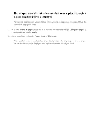 Hacer que sean distintos los encabezados o pies de página
de las páginas pares e impares
Por ejemplo, podría decidir utilizar el título del documento en las páginas impares y el título del
capítulo en las páginas pares.
1. En la ficha Diseño de página, haga clic en el Iniciador del cuadro de diálogo Configurar página y,
a continuación, en la ficha Diseño.
2. Active la casilla de verificación Pares e impares diferentes.
Ahora puede insertar el encabezado o el pie de página para las páginas pares en una página
par y el encabezado o pie de página para páginas impares en una página impar.

 