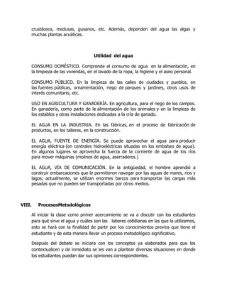 crustáceos, medusas, gusanos, etc. Además, dependen del agua las algas y
muchas plantas acuáticas.
Utilidad del agua
CONSUMO DOMÉSTICO. Comprende el consumo de agua en la alimentación, en
la limpieza de las viviendas, en el lavado de la ropa, la higiene y el aseo personal.
CONSUMO PÚBLICO. En la limpieza de las calles de ciudades y pueblos, en
las fuentes públicas, ornamentación, riego de parques y jardines, otros usos de
interés comunitario, etc.
USO EN AGRICULTURA Y GANADERÍA. En agricultura, para el riego de los campos.
En ganadería, como parte de la alimentación de los animales y en la limpieza de
los establos y otras instalaciones dedicadas a la cría de ganado.
EL AGUA EN LA INDUSTRIA. En las fábricas, en el proceso de fabricación de
productos, en los talleres, en la construcción.
EL AGUA, FUENTE DE ENERGÍA. Se puede aprovechar el agua para producir
energía eléctrica (en centrales hidroeléctricas situadas en los embalses de agua).
En algunos lugares se aprovecha la fuerza de la corriente de agua de los ríos
para mover máquinas (molinos de agua, aserraderos.)
EL AGUA, VÍA DE COMUNICACIÓN. En la antigüedad, el hombre aprendió a
construir embarcaciones que le permitieron navegar por las aguas de mares, ríos y
lagos; actualmente, se utilizan enormes barcos para transportar las cargas más
pesadas que no pueden ser transportadas por otros medios.
VIII. ProcesosMetodológicos
Al iniciar la clase como primer acercamiento se va a discutir con los estudiantes
para qué sirve el agua y cuáles son las labores cotidianas en las que la utilizamos,
esto se hará con la finalidad de partir por los conocimientos previos que tiene el
estudiante y de esta manera llevar un proceso metodológico significativo.
Después del debate se iniciara con los conceptos ya elaborados para que los
contextualicen y de inmediato se les van a plantear diversas situaciones en donde
los estudiantes puedan dar sus opiniones correspondientes.
 
