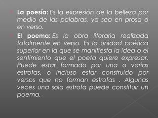 



La poesía: Es la expresión de la belleza por
medio de las palabras, ya sea en prosa o
en verso.
El poema: Es la obra literaria realizada
totalmente en verso. Es la unidad poética
superior en la que se manifiesta la idea o el
sentimiento que el poeta quiere expresar.
Puede estar formado por una o varias
estrofas, o incluso estar construido por
versos que no forman estrofas . Algunas
veces una sola estrofa puede constituir un
poema.

 
