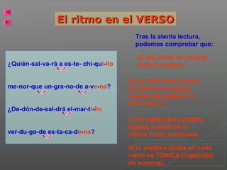 El ritmo en el VERSO
Tras la atenta lectura,
podemos comprobar que:
¿Quién-sal-va-rá a es-te- chi-qui-llo
me-nor-que un-gra-no-de a-ve-na?
¿De-dón-de-sal-drá el-mar-ti-llo
ver-du-go-de es-ta-ca-de-na?

a) las líneas no ocupan
todo el renglón;
b) en cada línea (verso)
percibimos el mismo
número de sílabas: en
este caso, 8.
c) se repiten los sonidos
finales a partir de la
última vocal acentuada.
d) la séptima sílaba en cada
verso es TÓNICA (repetición
de acentos).

 