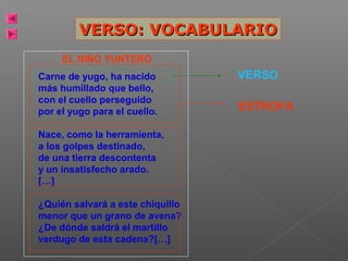 VERSO: VOCABULARIO
EL NIÑO YUNTERO
Carne de yugo, ha nacido
más humillado que bello,
con el cuello perseguido
por el yugo para el cuello.
Nace, como la herramienta,
a los golpes destinado,
de una tierra descontenta
y un insatisfecho arado.
[…]
¿Quién salvará a este chiquillo
menor que un grano de avena?
¿De dónde saldrá el martillo
verdugo de esta cadena?[…]

VERSO
ESTROFA

POEMA

 