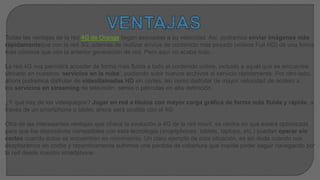 Todas las ventajas de la red 4G de Orange llegan asociadas a su velocidad. Así, podremos enviar imágenes más
rápidamenteque con la red 3G, además de realizar envíos de contenido más pesado (vídeos Full HD) de una forma
más cómoda que con la anterior generación de red. Pero aquí no acaba todo.
La red 4G nos permitirá acceder de forma más fluida a todo el contenido online, incluido a aquél que se encuentre
ubicado en nuestros ‘servicios en la nube’, pudiendo subir nuevos archivos al servicio rápidamente. Por otro lado,
ahora podremos disfrutar de videollamadas HD sin cortes, así como disfrutar de mayor velocidad de acceso a
los servicios en streaming de televisión, series o películas en alta definición.
¿Y qué hay de los videojuegos? Jugar en red a títulos con mayor carga gráfica de forma más fluida y rápida, a
través de un smartphone o tablet, ahora será posible con el 4G.
Otra de las interesantes ventajas que ofrece la evolución a 4G de la red móvil, se centra en que estará optimizada
para que los dispositivos compatibles con esta tecnología (smartphones, tablets, laptops, etc.) puedan operar sin
cortes cuando éstos se encuentren en movimiento. Un claro ejemplo de esta situación, es sin duda cuando nos
desplazamos en coche y repentinamente sufrimos una pérdida de cobertura que impide poder seguir navegando por
la red desde nuestro smartphone.
 