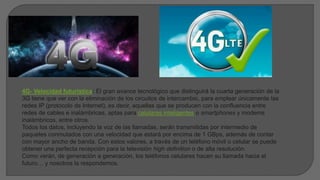 4G- Velocidad futurística: El gran avance tecnológico que distinguirá la cuarta generación de la
3G tiene que ver con la eliminación de los circuitos de intercambio, para emplear únicamente las
redes IP (protocolo de Internet), es decir, aquellas que se producen con la confluencia entre
redes de cables e inalámbricas, aptas para celulares inteligentes o smartphones y modems
inalámbricos, entre otros.
Todos los datos, incluyendo la voz de las llamadas, serán transmitidas por intermedio de
paquetes conmutados con una velocidad que estará por encima de 1 GBps, además de contar
con mayor ancho de banda. Con estos valores, a través de un teléfono móvil o celular se puede
obtener una perfecta recepción para la televisión high definition o de alta resolución.
Como verán, de generación a generación, los teléfonos celulares hacen su llamada hacia el
futuro… y nosotros la respondemos.
 
