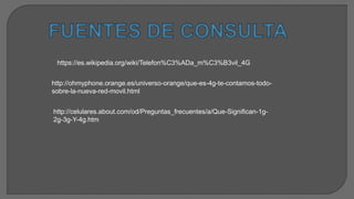 https://es.wikipedia.org/wiki/Telefon%C3%ADa_m%C3%B3vil_4G
http://ohmyphone.orange.es/universo-orange/que-es-4g-te-contamos-todo-
sobre-la-nueva-red-movil.html
http://celulares.about.com/od/Preguntas_frecuentes/a/Que-Significan-1g-
2g-3g-Y-4g.htm
 