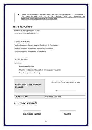 19
PERFIL DEL DOCENTE:
RESPONSABLE/S DE LA ELABORACIÓN
DEL SÍLABO:
Nombre: Ing. María Eugenia Solís M Mgs.
f)………………………………………….
LUGAR Y FECHA: Riobamba, Abril 2016
8. REVISIÓN Y APROBACIÓN
……………………………….… ……………………………….
DIRECTOR DE CARRERA DOCENTE
 CURSO DE POWERPOINT 2010 GRATIS CON EJERCICIOS, VIDEOTUTORIALES Y EVALUACIONES,
CON EXPLICACIONES SENCILLAS Y DE CALIDAD, Aula Clic, disponible en
http://www.aulaclic.es/powerpoint-2010/index.htm
Nombres: María Eugenia Solís Mazón
Cédula de Identidad: 060276183-5
ESTUDIOS REALIZADOS
Estudios Superiores: Escuela Superior Politécnica de Chimborazo
Estudios Postgrado: Universidad Nacional de Chimborazo
Estudios Postgrado: Universidad Virtual FATLA
TITULOS OBTENIDOS
Superiores:
Ingeniera en Sistemas
Magíster en Docencia Universitaria e Investigación Educativa
Experta en procesos Elearning
EXPERIENCIA:
UNIVERSIDAD NACIONAL DE CHIMBORAZO: A Nivel de Pre Grado y Postgrado
 