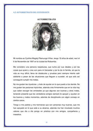 30
4.5 AUTORRETRATO DEL ESTUDIANTE
AUTORRETRATO
Mi nombre es Cynthia Magaly Pilamunga Viñan, tengo 18 años de edad, nací el
6 de Noviembre de 1997 en la ciudad de Riobamba.
Me considero una persona respetuosa, que lucha por sus ideales y por las
cosas que quiero y creo son para mi bienestar y por la de mi familia, sé que la
vida es muy difícil, llena de obstáculos y pruebas pero siempre intento salir
adelante a pesar de las situaciones que lleguen a suceder, sé que solo así
conseguiré cumplir mis metas.
No me gustan las injusticias y trato de ayudar en lo que puedo a los demás. No
me gustan las personas hipócritas, además creo firmemente que en la vida hay
que saber escoger las amistades ya que algunas son buenas y otras malas,
teniendo presente que los verdaderos amigos siempre te apoyan y ayudan en
los buenos y malos momentos, además de disciplinarte con algún consejo en
ciertos casos.
Tengo a mis padres y mis hermanas que son personas muy buenas, que me
han apoyado en lo que está a su alcance, además me han inculcado muchos
valores que día a día pongo en práctica con mis amigos, compañeros y
maestros.
 