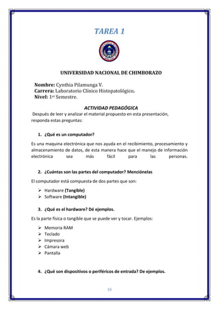 33
TAREA 1
UNIVERSIDAD NACIONAL DE CHIMBORAZO
Nombre: Cynthia Pilamunga V.
Carrera: Laboratorio Clínico Histopatológico.
Nivel: 1er Semestre.
ACTIVIDAD PEDAGÓGICA
Después de leer y analizar el material propuesto en esta presentación,
responda estas preguntas:
1. ¿Qué es un computador?
Es una maquina electrónica que nos ayuda en el recibimiento, procesamiento y
almacenamiento de datos, de esta manera hace que el manejo de información
electrónica sea más fácil para las personas.
2. ¿Cuántas son las partes del computador? Menciónelas
El computador está compuesta de dos partes que son:
 Hardware (Tangible)
 Software (Intangible)
3. ¿Qué es el hardware? Dé ejemplos.
Es la parte física o tangible que se puede ver y tocar. Ejemplos:
 Memoria RAM
 Teclado
 Impresora
 Cámara web
 Pantalla
4. ¿Qué son dispositivos o periféricos de entrada? De ejemplos.
 