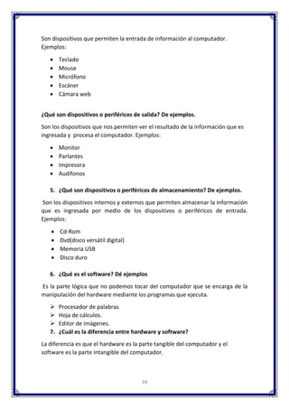 34
Son dispositivos que permiten la entrada de información al computador.
Ejemplos:
 Teclado
 Mouse
 Micrófono
 Escáner
 Cámara web
¿Qué son dispositivos o periféricos de salida? De ejemplos.
Son los dispositivos que nos permiten ver el resultado de la información que es
ingresada y procesa el computador. Ejemplos:
 Monitor
 Parlantes
 Impresora
 Audífonos
5. ¿Qué son dispositivos o periféricos de almacenamiento? De ejemplos.
Son los dispositivos internos y externos que permiten almacenar la información
que es ingresada por medio de los dispositivos o periféricos de entrada.
Ejemplos:
 Cd-Rom
 Dvd(disco versátil digital)
 Memoria USB
 Disco duro
6. ¿Qué es el software? Dé ejemplos
Es la parte lógica que no podemos tocar del computador que se encarga de la
manipulación del hardware mediante los programas que ejecuta.
 Procesador de palabras
 Hoja de cálculos.
 Editor de imágenes.
7. ¿Cuál es la diferencia entre hardware y software?
La diferencia es que el hardware es la parte tangible del computador y el
software es la parte intangible del computador.
 