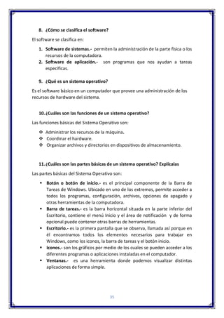 35
8. ¿Cómo se clasifica el software?
El software se clasifica en:
1. Software de sistemas.- permiten la administración de la parte física o los
recursos de la computadora.
2. Software de aplicación.- son programas que nos ayudan a tareas
específicas.
9. ¿Qué es un sistema operativo?
Es el software básico en un computador que provee una administración de los
recursos de hardware del sistema.
10.¿Cuáles son las funciones de un sistema operativo?
Las funciones básicas del Sistema Operativo son:
 Administrar los recursos de la máquina.
 Coordinar el hardware.
 Organizar archivos y directorios en dispositivos de almacenamiento.
11.¿Cuáles son las partes básicas de un sistema operativo? Explícalas
Las partes básicas del Sistema Operativo son:
 Botón o botón de inicio.- es el principal componente de la Barra de
Tareas de Windows. Ubicado en uno de los extremos, permite acceder a
todos los programas, configuración, archivos, opciones de apagado y
otras herramientas de la computadora.
 Barra de tareas.- es la barra horizontal situada en la parte inferior del
Escritorio, contiene el menú Inicio y el área de notificación y de forma
opcional puede contener otras barras de herramientas.
 Escritorio.- es la primera pantalla que se observa, llamada así porque en
él encontramos todos los elementos necesarios para trabajar en
Windows, como los iconos, la barra de tareas y el botón inicio.
 Iconos.- son los gráficos por medio de los cuales se pueden acceder a los
diferentes programas o aplicaciones instaladas en el computador.
 Ventanas.- es una herramienta donde podemos visualizar distintas
aplicaciones de forma simple.
 