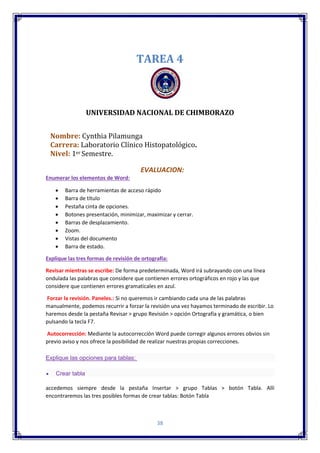 38
TAREA 4
UNIVERSIDAD NACIONAL DE CHIMBORAZO
Nombre: Cynthia Pilamunga
Carrera: Laboratorio Clínico Histopatológico.
Nivel: 1er Semestre.
EVALUACION:
Enumerar los elementos de Word:
 Barra de herramientas de acceso rápido
 Barra de título
 Pestaña cinta de opciones.
 Botones presentación, minimizar, maximizar y cerrar.
 Barras de desplazamiento.
 Zoom.
 Vistas del documento
 Barra de estado.
Explique las tres formas de revisión de ortografía:
Revisar mientras se escribe: De forma predeterminada, Word irá subrayando con una línea
ondulada las palabras que considere que contienen errores ortográficos en rojo y las que
considere que contienen errores gramaticales en azul.
Forzar la revisión. Paneles.: Si no queremos ir cambiando cada una de las palabras
manualmente, podemos recurrir a forzar la revisión una vez hayamos terminado de escribir. Lo
haremos desde la pestaña Revisar > grupo Revisión > opción Ortografía y gramática, o bien
pulsando la tecla F7.
Autocorrección: Mediante la autocorrección Word puede corregir algunos errores obvios sin
previo aviso y nos ofrece la posibilidad de realizar nuestras propias correcciones.
Explique las opciones para tablas:
 Crear tabla
accedemos siempre desde la pestaña Insertar > grupo Tablas > botón Tabla. Allí
encontraremos las tres posibles formas de crear tablas: Botón Tabla
 