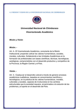 3
4.1 MISION Y VISION DE LA UNIVERSIDAD NACIONAL DE CHIMBORAZO
Universidad Nacional de Chimborazo
Vicerrectorado Académico
Misión y Visión
Misión. -
Art. 4.- El Vicerrectorado Académico, consciente de la Misión
Institucional, propende cultivar los valores humanísticos, sociales,
morales, culturales, fortaleciendo a las Unidades Académicas en la
formación de profesionales con bases científicas, técnicas, tecnológicas,
axiológicas, comprometidos con el desarrollo productivo y competitivo de
la Provincia, la Región Central y el País.
Visión. -
Art. 3.- Coadyuvar al desarrollo cultural a través de generar procesos
académicos cualitativos, basados en conocimientos científicos y
tecnológicos, en la práctica de los valores humanísticos, morales,
culturales y sociales, capaces de involucrarse en los cambios
estructurales que la sociedad requiere, encaminados a la solución de los
problemas y al aporte en el desarrollo del País.
 
