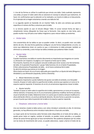 39
1. Una de las formas es utilizar la cuadrícula que simula una tabla. Cada cuadrado representa
una celda y al pasar el ratón sobre ella se coloreará en naranja la selección que realicemos. Al
hacer clic confirmamos que la selección se ha realizado y se inserta la tabla en el documento.
En el ejemplo de la imagen estaríamos creando una tabla de 3x3
2. La segunda opción es haciendo clic en Insertar Tabla. Se abre una ventana que permite
especificar el número de filas y columnas para la tabla.
3. La tercera opción es usar el vínculo Dibujar Tabla. El cursor tomará forma de lápiz y
simplemente iremos dibujando las líneas que la formarán. Esta opción es más lenta, pero
puede resultar muy útil para crear tablas irregulares o para retocar tablas ya existentes.
 Anidar tabla
Una característica de las tablas es que se pueden anidar. Es decir, se puede crear una tabla
dentro de otra. De esta forma podremos configurar una de forma independiente a la otra. Lo
único que deberemos tener en cuenta es que, si eliminamos la tabla principal, también se
eliminará su contenido, y esto incluye las tablas anidadas que podamos haber creado.
 Ajustar tabla
 Alineación:
Cuando insertamos una tabla en nuestro documento es importante que tengamos en cuenta
su alineación con respecto a la página y con respecto al texto que la rodea.
Para hacerlo, hacemos clic en cualquier zona de la tabla para tener acceso a las Herramientas
de tabla. En la pestaña Presentación > grupo Tabla haremos clic en el botón Propiedades.
O bien seleccionamos Propiedades de tabla... en el menú contextual de la tabla
Se abrirá la ventana que vemos en la imagen.
Ahora basta con hacer clic en el icono adecuado para especificar un Ajuste de texto (Ninguno o
Alrededor) y una Alineación (Izquierda, Centro o Derecha).
 Mover libremente una tabla:
Otro aspecto importante cuando hablamos de ajustar una tabla al contexto, es el de poder
moverla. Al pasar el ratón sobre la superficie de la tabla, veremos que aparece un icono en la
esquina superior izquierda. Si hacemos clic en él y lo arrastramos lograremos mover la tabla.
 Ajustar tamaño:
También al pasar el ratón sobre la superficie de la tabla, apreciaremos un icono en la esquina
inferior derecha. Si hacemos clic en él y lo arrastramos podremos modificar de forma sencilla y
visual el tamaño de la tabla. Deberemos tener en cuenta que el sistema siempre modificará la
altura del borde inferior y la anchura del borde derecho. De esta forma su posición no variará,
ya que el punto que indica la posición de la tabla es la esquina superior izquierda.
 Desplazar, seleccionar y borrar tabla
Una vez tenemos creada la tabla vamos a ver cómo introducir contenido en ella. En términos
generales, no hay diferencia entre introducir texto dentro o fuera de una tabla.
La mayor parte de las funciones sobre formato están disponibles en el texto de las tablas, se
puede poner texto en negrita, cambiar el tamaño, se pueden incluir párrafos y se pueden
alinear de varias formas igual que se hace normalmente. Nos podemos desplazar por las celdas
con las teclas de movimiento del cursor, se puede seleccionar, copiar y borrar el texto de las
 
