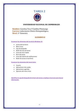 45
TAREA 2
UNIVERSIDAD NACIONAL DE CHIMBORAZO
Nombre: Carolina Teca Y Cynthia Pilamunga
Carrera: Laboratorio Clínico Histopatológico.
Nivel: 1er Semestre.
GLOSARIO #1
Enumerar los elementos del escritorio Windows 10:
 Iconos del escritorio
 Menú inicio
 Caja de búsqueda
 Botón de vista de tareas
 Icono de inicio rápido
 Barra de tareas
 Icono del sistema de notificaciones
 Botón de acceso al escritorio
Enumerar los elementos del menú inicio:
 Usuario
 Aplicaciones más usadas
 Aplicaciones sugeridas
 Opciones del menú inicio
Identificar la caja de búsqueda de la barra de tareas y explique el proceso para buscar
información:
 