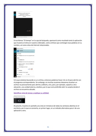 46
Si escribimos "El tiempo" en la caja de búsqueda, aparecerá como resultado tanto la aplicación
que muestra el clima en nuestro ordenador, como archivos que contengan esas palabras en su
nombre, así como sitios de Internet relacionados.
Si lo que estamos buscando es un archivo, entonces podemos hacer clic en él para abrirlo con
el programa correspondiente. Sin embargo, en muchas ocasiones deseamos localizar un
archivo no precisamente para abrirlo y editarlo, sino, para, por ejemplo, copiarlo a otra
ubicación, una unidad externa, etcétera, por lo que será preferible abrir la carpeta donde el
archivo se encuentra ubicado.
Identificar vista de tareas y explique su utilidad:
Al pulsarlo, muestra en pantalla una vista en miniatura de todas las ventanas abiertas en el
escritorio, por lo que se convierte, en primer lugar, en un método alternativo para ir de una
aplicación a otra.
 