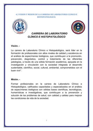 5
4.3 VISION Y MISION DE LA CARRERA DE LABORATORIO CLINICO E
HISTOPATOLOGICO.
CARRERA DE LABORATORIO
CLÍNICO E HISTOPATOLÓGICO
Visión. -
La carrera de Laboratorio Clínico e Histopatológico, será líder en la
formación de profesionales con altos niveles de calidad y excelencia en
el análisis de especímenes biológicos, que contribuyen a la promoción,
prevención, diagnóstico, control y tratamiento de las diferentes
patologías, a través de una sólida formación académica, apoyada en la
investigación y vinculación con la sociedad integrada al desarrollo
sustentable, científico, social, cultural, ambiental, comprometidos con el
buen vivir”.
Misión. -
Formar profesionales en la carrera de Laboratorio Clínico e
Histopatológico, calificados capacitados y especializados en el análisis
de especímenes biológicos con sólidas bases científicas, tecnológicas,
humanísticas e investigativas, que contribuyan a la prevención y
solución de los problemas de salud, con calidad y calidez para mejorar
las condiciones de vida de la sociedad.
 