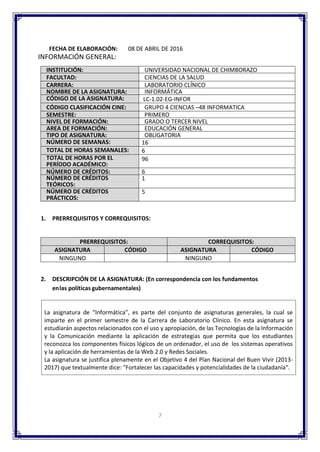 7
FECHA DE ELABORACIÓN: 08 DE ABRIL DE 2016
INFORMACIÓN GENERAL:
INSTITUCIÓN: UNIVERSIDAD NACIONAL DE CHIMBORAZO
FACULTAD: CIENCIAS DE LA SALUD
CARRERA: LABORATORIO CLÍNICO
NOMBRE DE LA ASIGNATURA: INFORMÁTICA
CÓDIGO DE LA ASIGNATURA: LC-1.02-EG-INFOR
CÓDIGO CLASIFICACIÓN CINE: GRUPO 4 CIENCIAS –48 INFORMATICA
SEMESTRE: PRIMERO
NIVEL DE FORMACIÓN: GRADO O TERCER NIVEL
AREA DE FORMACIÓN: EDUCACIÓN GENERAL
TIPO DE ASIGNATURA: OBLIGATORIA
NÚMERO DE SEMANAS: 16
TOTAL DE HORAS SEMANALES: 6
TOTAL DE HORAS POR EL
PERÍODO ACADÉMICO:
96
NÚMERO DE CRÉDITOS: 6
NÚMERO DE CRÉDITOS
TEÓRICOS:
1
NÚMERO DE CRÉDITOS
PRÁCTICOS:
5
1. PRERREQUISITOS Y CORREQUISITOS:
PRERREQUISITOS: CORREQUISITOS:
ASIGNATURA CÓDIGO ASIGNATURA CÓDIGO
NINGUNO NINGUNO
2. DESCRIPCIÓN DE LA ASIGNATURA: (En correspondencia con los fundamentos
enlas políticas gubernamentales)
La asignatura de “Informática”, es parte del conjunto de asignaturas generales, la cual se
imparte en el primer semestre de la Carrera de Laboratorio Clínico. En esta asignatura se
estudiarán aspectos relacionados con el uso y apropiación, de las Tecnologías de la Información
y la Comunicación mediante la aplicación de estrategias que permita que los estudiantes
reconozca los componentes físicos lógicos de un ordenador, el uso de los sistemas operativos
y la aplicación de herramientas de la Web 2.0 y Redes Sociales.
La asignatura se justifica plenamente en el Objetivo 4 del Plan Nacional del Buen Vivir (2013-
2017) que textualmente dice: "Fortalecer las capacidades y potencialidades de la ciudadanía".
 