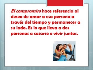 El compromiso hace referencia al
deseo de amar a esa persona a
través del tiempo y permanecer a
su lado. Es lo que lleva a dos
personas a casarse o vivir juntas.

 
