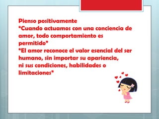 Pienso positivamente
“Cuando actuamos con una conciencia de
amor, todo comportamiento es
permitido”
“El amor reconoce el valor esencial del ser
humano, sin importar su apariencia,
ni sus condiciones, habilidades o
limitaciones”

 