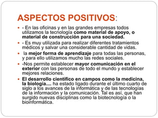 ASPECTOS POSITIVOS:
 - En las oficinas y en las grandes empresas todos
utilizamos la tecnología como material de apoyo, o
material de construcción para una sociedad.
 - Es muy utilizada para realizar diferentes tratamientos
médicos y salvar una considerable cantidad de vidas.
 la mejor forma de aprendizaje para todas las personas,
y para ello utilizamos mucho las redes sociales.
 -Nos permite establecer mayor comunicación en el
exterior con las personas de todo el mundo y establecer
mejores relaciones.
 El desarrollo científico en campos como la medicina,
la biología.... ha estado ligado durante el último cuarto de
siglo a los avances de la informática y de las tecnologías
de la información y la comunicación. Tal es así, que han
surgido nuevas disciplinas como la biotecnología o la
bioinformática.
 