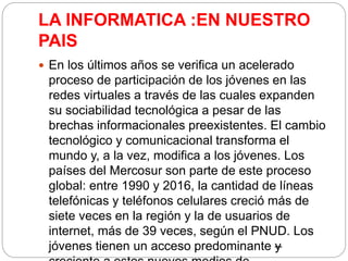 LA INFORMATICA :EN NUESTRO
PAIS
 En los últimos años se verifica un acelerado
proceso de participación de los jóvenes en las
redes virtuales a través de las cuales expanden
su sociabilidad tecnológica a pesar de las
brechas informacionales preexistentes. El cambio
tecnológico y comunicacional transforma el
mundo y, a la vez, modifica a los jóvenes. Los
países del Mercosur son parte de este proceso
global: entre 1990 y 2016, la cantidad de líneas
telefónicas y teléfonos celulares creció más de
siete veces en la región y la de usuarios de
internet, más de 39 veces, según el PNUD. Los
jóvenes tienen un acceso predominante –y
 
