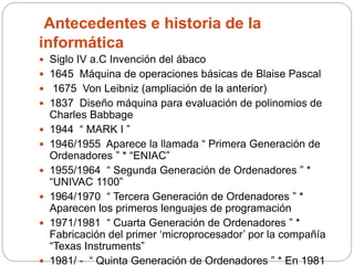 Antecedentes e historia de la
informática
 Siglo IV a.C Invención del ábaco
 1645 Máquina de operaciones básicas de Blaise Pascal
 1675 Von Leibniz (ampliación de la anterior)
 1837 Diseño máquina para evaluación de polinomios de
Charles Babbage
 1944 “ MARK I ”
 1946/1955 Aparece la llamada “ Primera Generación de
Ordenadores ” * “ENIAC”
 1955/1964 “ Segunda Generación de Ordenadores ” *
“UNIVAC 1100”
 1964/1970 “ Tercera Generación de Ordenadores ” *
Aparecen los primeros lenguajes de programación
 1971/1981 “ Cuarta Generación de Ordenadores ” *
Fabricación del primer ‘microprocesador’ por la compañía
“Texas Instruments”
 1981/ - “ Quinta Generación de Ordenadores ” * En 1981
 