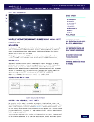 Home » Blogs » Data Management
How to use Informatica Power Center as a RESTful Web Service Client?
By SatishKumar | July 2 3, 2 019
Introduction
In today’s world DATA is ubiquitous and critical to the business which eventually increases the
need for integration across different platforms like Cloud, Web Service Provider etc. When it
comes to Data Integration, business needs effective communication between their software
systems and ETL tool to fulfill their needs.
This blog post explains what a REST Web Service is, how you can create a Power Center
workflow, use REST based method to access the web services via HTTP Transformation.
REST Overview
Web Service provides a common platform that allows two different applications on various
platforms to communicate and exchange messages between them over HTTP protocol. Web
Services can be accessed using different methods or styles. In Web Service world
REpresentational State Transfer(REST) is a stateless client-server architecture in which Web
Services are exposed as URLs. The typical method of accessing Web resource in a RESTful
system is through various HTTP methods such as GET, POST, PUT and DELETE.
REST can use SOAP Web Services and any protocol such as HTTP, SOAP.
High-Level REST Architecture
FIGURE 1: HIGH-LEVEL REST ARCHITECTURE
REST call using Informatica Power Center
Let us explain with the help of a sample web service which is used in a Retail Industry. In a
Retail industry, customer can purchase various items from the retailer through online and offline
and we need a centralized repository called a Data Warehouse where all the transactional data is
fed into. The item details are then further normalized into Data Marts to form a common schema
which will have facts and dimensions. On a large scale environment, this could be a cumbersome
task in designing a data model.
To overcome this we have business needs to access the data over the network and the best way
will be to use the web service. So the final order details, pricing, payment details, and shipping
Choose Category
Data Management (51)
Data Science (22)
Data Engineering (11)
Intelligence (10)
Cloud Services (4)
Customer Experience (3)
Corporate (1)
featured (1)
POPULAR READS
D ATA MAN AGEMEN T | J ul y 2 3 , 2 019
How to use Informatica Power Center
as a RESTful Web Service Client?
D ATA MAN AGEMEN T | J ul y 2 3 , 2 019
How to integrate Informatica Data
Quality(IDQ) with Informatica MDM
D ATA MAN AGEMEN T | J ul y 2 5 , 2 019
Deterministic Matching versus
Probabilistic Matching
D ATA MAN AGEMEN T | J ul y 2 5 , 2 019
Informatica MDM MDE Batch Process
in a nutshell
skip to main content Blog Resources Events Careers Contact Us
I N T E L L I G E N C E I N D U S T R I E S W H AT W E O F F E R A B O U T U S 
SUBSCRIBE
 