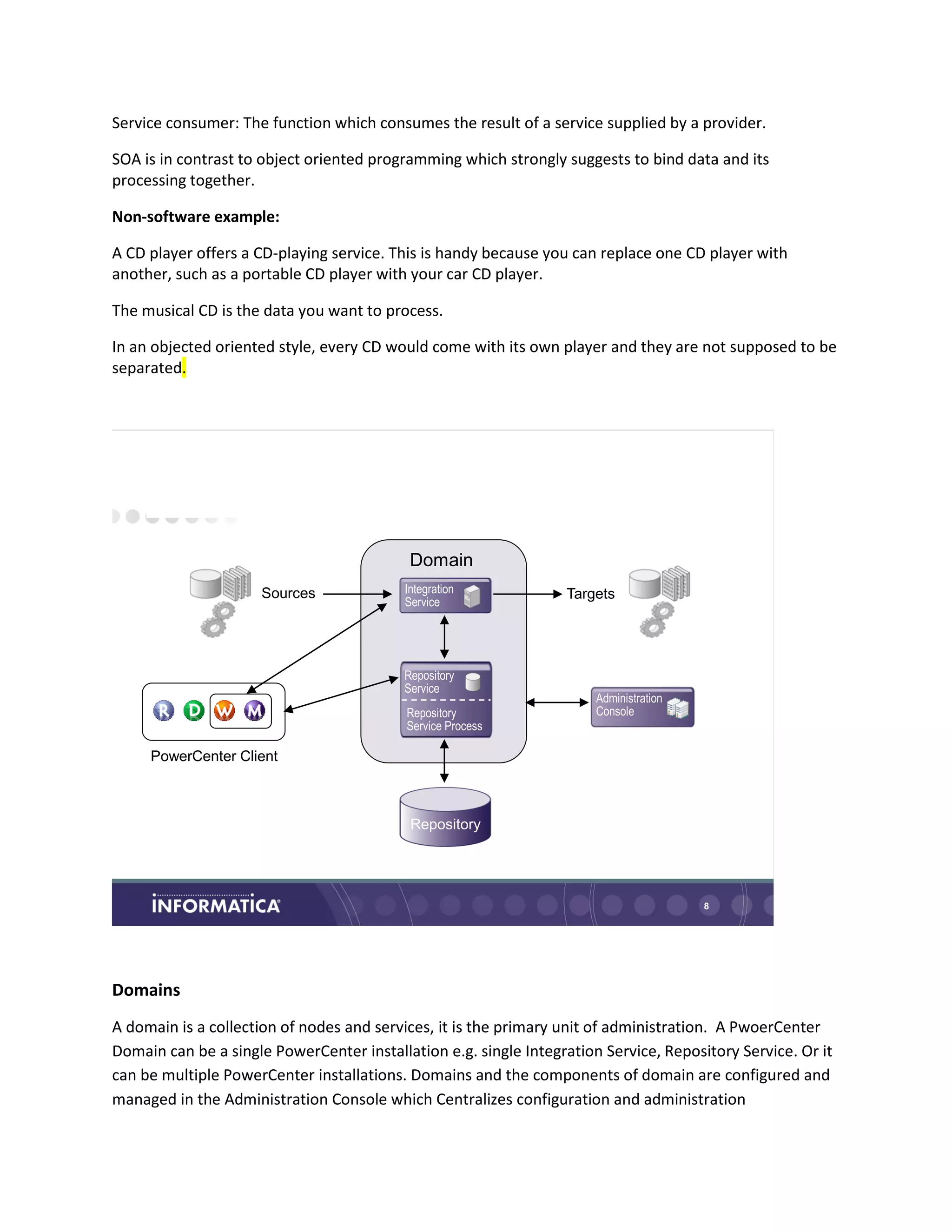 Service consumer: The function which consumes the result of a service supplied by a provider.
SOA is in contrast to object oriented programming which strongly suggests to bind data and its
processing together.
Non-software example:
A CD player offers a CD-playing service. This is handy because you can replace one CD player with
another, such as a portable CD player with your car CD player.
The musical CD is the data you want to process.
In an objected oriented style, every CD would come with its own player and they are not supposed to be
separated.
8
Same Clients, New Framework
Sources Targets
Repository
Integration
Service
Repository
Service Process
Repository
Service
Domain
Administration
Console
PowerCenter Client
Domains
A domain is a collection of nodes and services, it is the primary unit of administration. A PwoerCenter
Domain can be a single PowerCenter installation e.g. single Integration Service, Repository Service. Or it
can be multiple PowerCenter installations. Domains and the components of domain are configured and
managed in the Administration Console which Centralizes configuration and administration
 