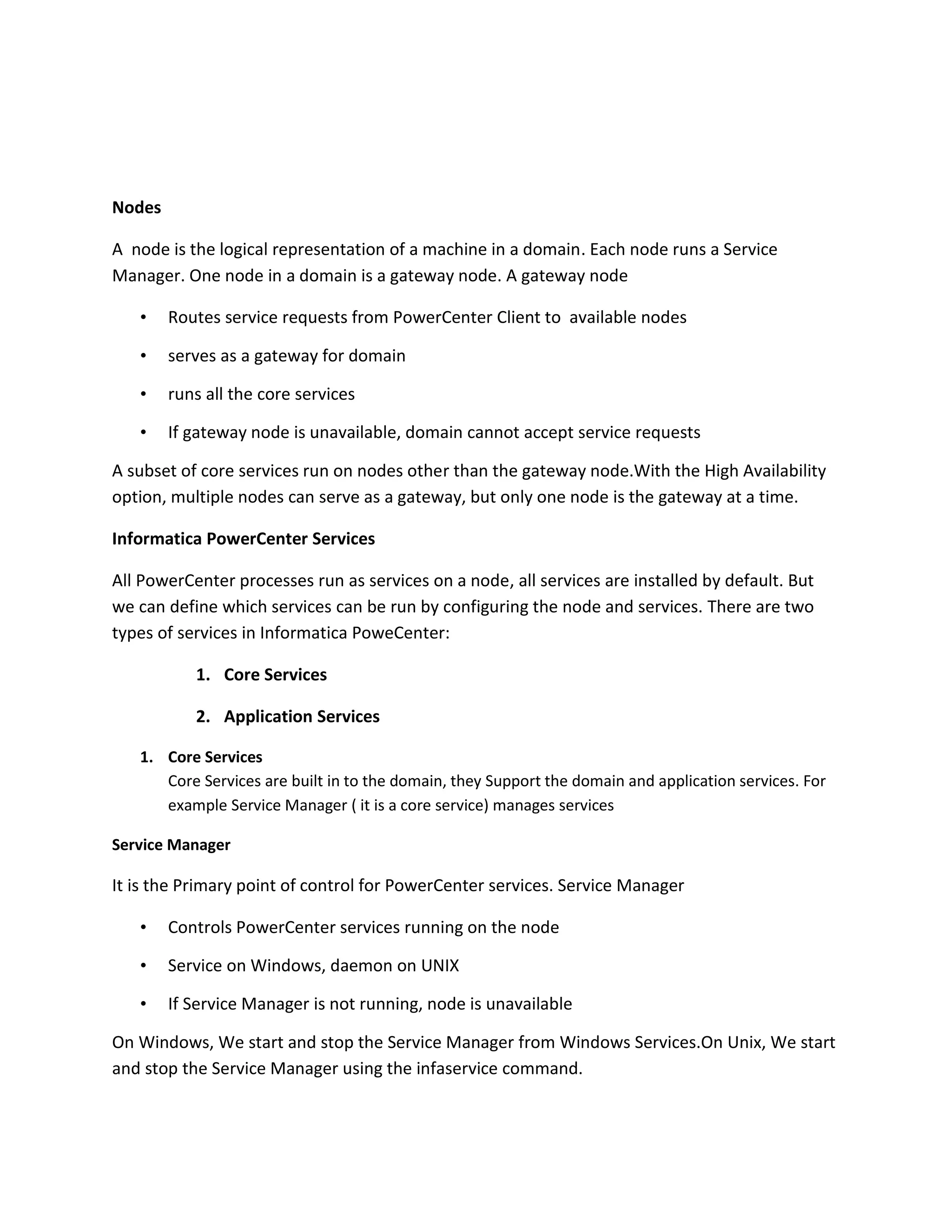 Nodes
A node is the logical representation of a machine in a domain. Each node runs a Service
Manager. One node in a domain is a gateway node. A gateway node
• Routes service requests from PowerCenter Client to available nodes
• serves as a gateway for domain
• runs all the core services
• If gateway node is unavailable, domain cannot accept service requests
A subset of core services run on nodes other than the gateway node.With the High Availability
option, multiple nodes can serve as a gateway, but only one node is the gateway at a time.
Informatica PowerCenter Services
All PowerCenter processes run as services on a node, all services are installed by default. But
we can define which services can be run by configuring the node and services. There are two
types of services in Informatica PoweCenter:
1. Core Services
2. Application Services
1. Core Services
Core Services are built in to the domain, they Support the domain and application services. For
example Service Manager ( it is a core service) manages services
Service Manager
It is the Primary point of control for PowerCenter services. Service Manager
• Controls PowerCenter services running on the node
• Service on Windows, daemon on UNIX
• If Service Manager is not running, node is unavailable
On Windows, We start and stop the Service Manager from Windows Services.On Unix, We start
and stop the Service Manager using the infaservice command.
 