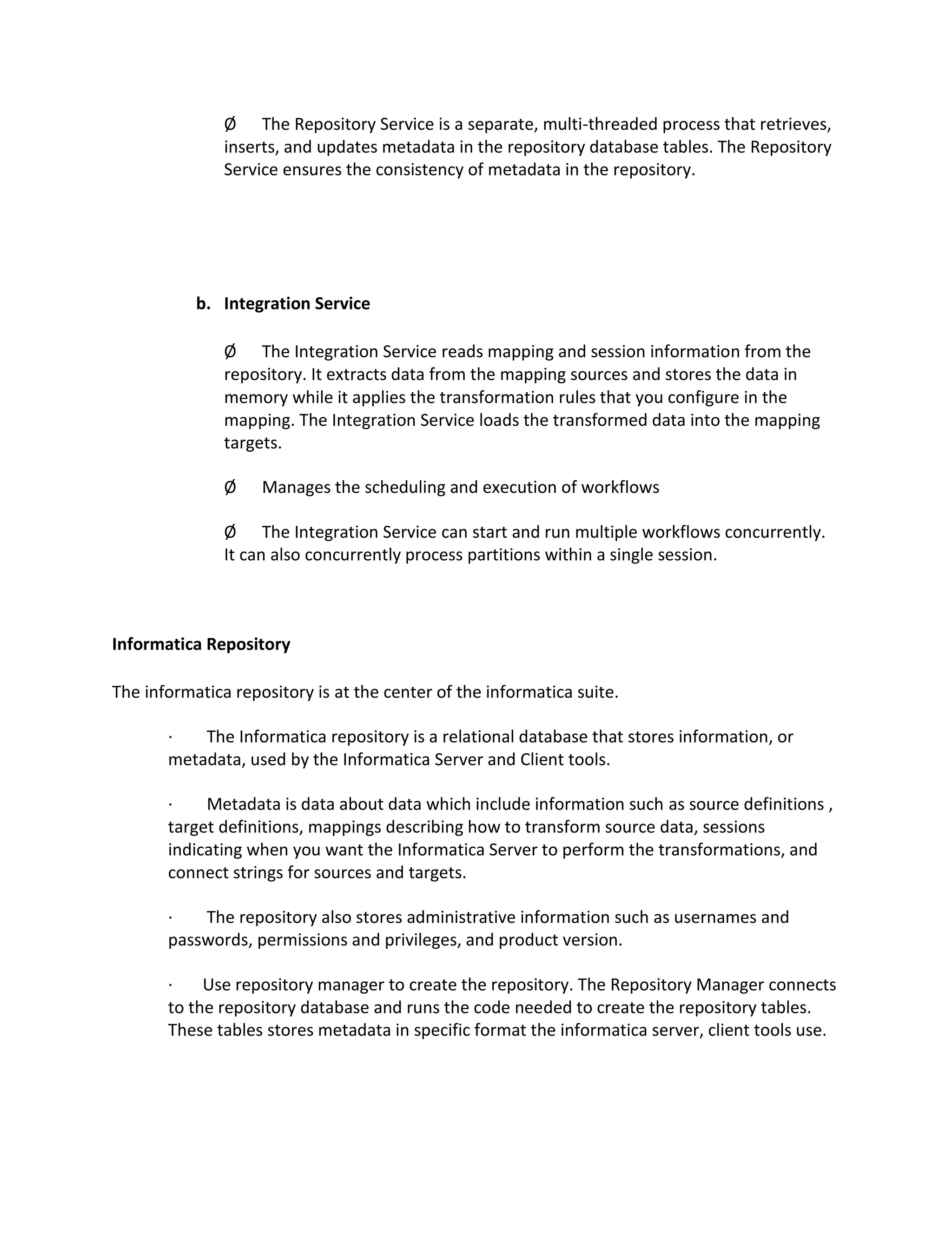 Ø The Repository Service is a separate, multi-threaded process that retrieves,
inserts, and updates metadata in the repository database tables. The Repository
Service ensures the consistency of metadata in the repository.
b. Integration Service
Ø The Integration Service reads mapping and session information from the
repository. It extracts data from the mapping sources and stores the data in
memory while it applies the transformation rules that you configure in the
mapping. The Integration Service loads the transformed data into the mapping
targets.
Ø Manages the scheduling and execution of workflows
Ø The Integration Service can start and run multiple workflows concurrently.
It can also concurrently process partitions within a single session.
Informatica Repository
The informatica repository is at the center of the informatica suite.
· The Informatica repository is a relational database that stores information, or
metadata, used by the Informatica Server and Client tools.
· Metadata is data about data which include information such as source definitions ,
target definitions, mappings describing how to transform source data, sessions
indicating when you want the Informatica Server to perform the transformations, and
connect strings for sources and targets.
· The repository also stores administrative information such as usernames and
passwords, permissions and privileges, and product version.
· Use repository manager to create the repository. The Repository Manager connects
to the repository database and runs the code needed to create the repository tables.
These tables stores metadata in specific format the informatica server, client tools use.
 