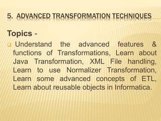 5. ADVANCED TRANSFORMATION TECHNIQUES
Topics -
 Understand the advanced features &
functions of Transformations, Learn about
Java Transformation, XML File handling,
Learn to use Normalizer Transformation,
Learn some advanced concepts of ETL,
Learn about reusable objects in Informatica.
 