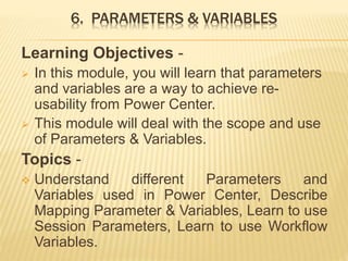 6. PARAMETERS & VARIABLES
Learning Objectives -
 In this module, you will learn that parameters
and variables are a way to achieve re-
usability from Power Center.
 This module will deal with the scope and use
of Parameters & Variables.
Topics -
 Understand different Parameters and
Variables used in Power Center, Describe
Mapping Parameter & Variables, Learn to use
Session Parameters, Learn to use Workflow
Variables.
 