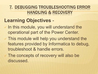7. DEBUGGING TROUBLESHOOTING ERROR
HANDLING & RECOVERY
Learning Objectives -
 In this module, you will understand the
operational part of the Power Center.
 This module will help you understand the
features provided by Informatica to debug,
troubleshoot & handle errors.
 The concepts of recovery will also be
discussed.
 