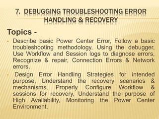 7. DEBUGGING TROUBLESHOOTING ERROR
HANDLING & RECOVERY
Topics -
 Describe basic Power Center Error, Follow a basic
troubleshooting methodology, Using the debugger,
Use Workflow and Session logs to diagnose errors,
Recognize & repair, Connection Errors & Network
errors.
 Design Error Handling Strategies for intended
purpose, Understand the recovery scenarios &
mechanisms, Properly Configure Workflow &
sessions for recovery, Understand the purpose of
High Availability, Monitoring the Power Center
Environment.
 