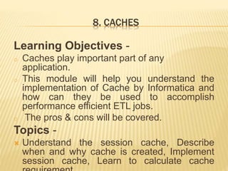 8. CACHES
Learning Objectives -
o Caches play important part of any
application.
o This module will help you understand the
implementation of Cache by Informatica and
how can they be used to accomplish
performance efficient ETL jobs.
o The pros & cons will be covered.
Topics -
 Understand the session cache, Describe
when and why cache is created, Implement
session cache, Learn to calculate cache
 