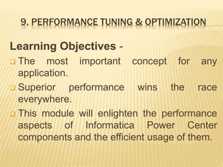 9. PERFORMANCE TUNING & OPTIMIZATION
Learning Objectives -
 The most important concept for any
application.
 Superior performance wins the race
everywhere.
 This module will enlighten the performance
aspects of Informatica Power Center
components and the efficient usage of them.
 