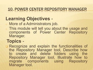 10. POWER CENTER REPOSITORY MANAGER
Learning Objectives -
o More of a Administrators job.
o This module will tell you about the usage and
components of Power Center Repository
Manager.
Topics -
 Recognize and explain the functionalities of
the Repository Manager tool, Describe how
to create and delete folders using the
Repository Manager tool, Illustrate how to
migrate components using Repository
Manager tool.
 