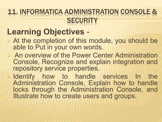 11. INFORMATICA ADMINISTRATION CONSOLE &
SECURITY
Learning Objectives -
 At the completion of this module, you should be
able to Put in your own words.
 An overview of the Power Center Administration
Console, Recognize and explain integration and
repository service properties.
 Identify how to handle services In the
Administration Console, Explain how to handle
locks through the Administration Console, and
Illustrate how to create users and groups.
 