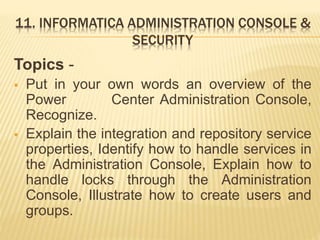 11. INFORMATICA ADMINISTRATION CONSOLE &
SECURITY
Topics -
 Put in your own words an overview of the
Power Center Administration Console,
Recognize.
 Explain the integration and repository service
properties, Identify how to handle services in
the Administration Console, Explain how to
handle locks through the Administration
Console, Illustrate how to create users and
groups.
 
