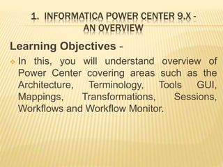 1. INFORMATICA POWER CENTER 9.X -
AN OVERVIEW
Learning Objectives -
 In this, you will understand overview of
Power Center covering areas such as the
Architecture, Terminology, Tools GUI,
Mappings, Transformations, Sessions,
Workflows and Workflow Monitor.
 