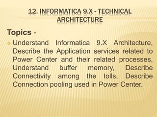 12. INFORMATICA 9.X - TECHNICAL
ARCHITECTURE
Topics -
 Understand Informatica 9.X Architecture,
Describe the Application services related to
Power Center and their related processes,
Understand buffer memory, Describe
Connectivity among the tolls, Describe
Connection pooling used in Power Center.
 