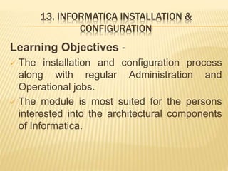 13. INFORMATICA INSTALLATION &
CONFIGURATION
Learning Objectives -
 The installation and configuration process
along with regular Administration and
Operational jobs.
 The module is most suited for the persons
interested into the architectural components
of Informatica.
 