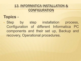 13. INFORMATICA INSTALLATION &
CONFIGURATION
Topics -
 Step by step installation process,
Configuration of different Informatica PC
components and their set up, Backup and
recovery, Operational procedures.
 