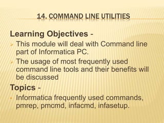 14. COMMAND LINE UTILITIES
Learning Objectives -
 This module will deal with Command line
part of Informatica PC.
 The usage of most frequently used
command line tools and their benefits will
be discussed
Topics -
 Informatica frequently used commands,
pmrep, pmcmd, infacmd, infasetup.
 