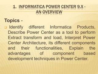 1. INFORMATICA POWER CENTER 9.X -
AN OVERVIEW
Topics -
 Identify different Informatica Products,
Describe Power Center as a tool to perform
Extract transform and load, Interpret Power
Center Architecture, its different components
and their functionalities, Explain the
advantages of component based
development techniques in Power Center.
 