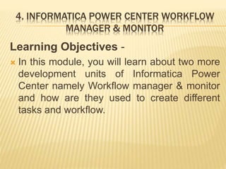 4. INFORMATICA POWER CENTER WORKFLOW
MANAGER & MONITOR
Learning Objectives -
 In this module, you will learn about two more
development units of Informatica Power
Center namely Workflow manager & monitor
and how are they used to create different
tasks and workflow.
 