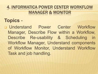 4. INFORMATICA POWER CENTER WORKFLOW
MANAGER & MONITOR
Topics -
 Understand Power Center Workflow
Manager, Describe Flow within a Workflow,
Describe Re-usability & Scheduling in
Workflow Manager, Understand components
of Workflow Monitor, Understand Workflow
Task and job handling.
 