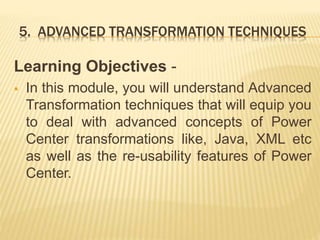 5. ADVANCED TRANSFORMATION TECHNIQUES
Learning Objectives -
 In this module, you will understand Advanced
Transformation techniques that will equip you
to deal with advanced concepts of Power
Center transformations like, Java, XML etc
as well as the re-usability features of Power
Center.
 
