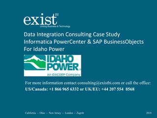 California – Ohio – New Jersey – London - Zagreb 2018
Data Integration Consulting Case Study
Informatica PowerCenter & SAP BusinessObjects
For Idaho Power
For more information contact consulting@existbi.com or call the office:
US/Canada: +1 866 965 6332 or UK/EU: +44 207 554 8568
 
